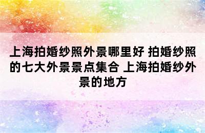 上海拍婚纱照外景哪里好 拍婚纱照的七大外景景点集合 上海拍婚纱外景的地方